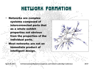 April 29, 2013 3rd International Business Complexity and Global Leadership Conference 20/37
Network Formation
●
Networks are complex
systems composed of
interconnected parts that
as a whole exhibit
properties not obvious
from the properties of the
individual parts.
●
Most networks are not an
immediate product of
intelligent design.
 