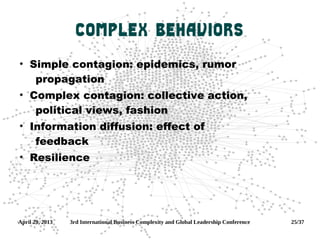 April 29, 2013 3rd International Business Complexity and Global Leadership Conference 25/37
Complex Behaviors
●
Simple contagion: epidemics, rumor
propagation
●
Complex contagion: collective action,
political views, fashion
●
Information diffusion: effect of
feedback
●
Resilience
 