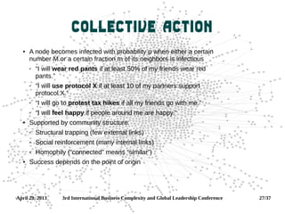 April 29, 2013 3rd International Business Complexity and Global Leadership Conference 27/37
Collective Action
 A node becomes infected with probability p when either a certain
number M or a certain fraction m of its neighbors is infectious
✔ “I will wear red pants if at least 50% of my friends wear red
pants.”
✔ “I will use protocol X if at least 10 of my partners support
protocol X.”
✔ “I will go to protest tax hikes if all my friends go with me.”
✔ “I will feel happy if people around me are happy.”
 Supported by community structure:
✔ Structural trapping (few external links)
✔ Social reinforcement (many internal links)
✔ Homophily (“connected” means “similar”)
 Success depends on the point of origin
 