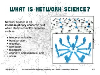 April 29, 2013 3rd International Business Complexity and Global Leadership Conference 3/37
What is Network Science?
Network science is an
interdisciplinary academic field
which studies complex networks
such as:
 telecommunication,
 transportation,
 electrical,
 computer,
 biological,
 cognitive and semantic, and
 social.
 
