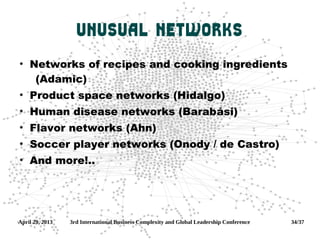 April 29, 2013 3rd International Business Complexity and Global Leadership Conference 34/37
Unusual networks
●
Networks of recipes and cooking ingredients
(Adamic)
●
Product space networks (Hidalgo)
●
Human disease networks (Barabási)
●
Flavor networks (Ahn)
●
Soccer player networks (Onody / de Castro)
●
And more!..
 
