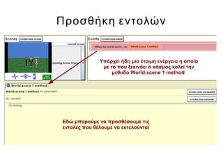 Προσθήκη εντολών
Υπάρχει ήδη μια έτοιμη ενέργεια η οποία
με το που ξεκινάει ο κόσμος καλεί την
μέθοδο World.scene 1 method
Εδώ μπορούμε να προσθέσουμε τις
εντολές που θέλουμε να εκτελούνται
 