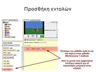 Προσθήκη εντολών
Επιλέγω την μέθοδο walk to και
την σέρνω στην μέθοδο
World.scene 1 method.
Από το μενού που εμφανίζεται
επιλέγω camera για να
περπατήσει μπροστά στην
κάμερα
 