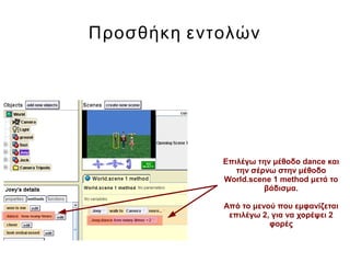 Προσθήκη εντολών
Επιλέγω την μέθοδο dance και
την σέρνω στην μέθοδο
World.scene 1 method μετά το
βάδισμα.
Από το μενού που εμφανίζεται
επιλέγω 2, για να χορέψει 2
φορές
 