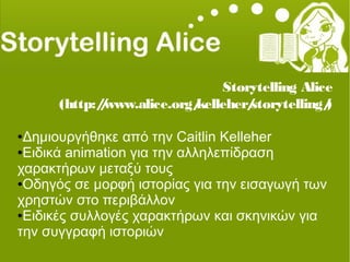 Storytelling Alice
(http://www.alice.org/kelleher/storytelling/)
●Δημιουργήθηκε από την Caitlin Kelleher
●Ειδικά animation για την αλληλεπίδραση
χαρακτήρων μεταξύ τους
●Οδηγός σε μορφή ιστορίας για την εισαγωγή των
χρηστών στο περιβάλλον
●Ειδικές συλλογές χαρακτήρων και σκηνικών για
την συγγραφή ιστοριών
 