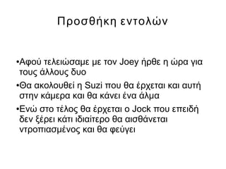 Προσθήκη εντολών
●Αφού τελειώσαμε με τον Joey ήρθε η ώρα για
τους άλλους δυο
●Θα ακολουθεί η Suzi που θα έρχεται και αυτή
στην κάμερα και θα κάνει ένα άλμα
●Ενώ στο τέλος θα έρχεται ο Jock που επειδή
δεν ξέρει κάτι ιδιαίτερο θα αισθάνεται
ντροπιασμένος και θα φεύγει
 
