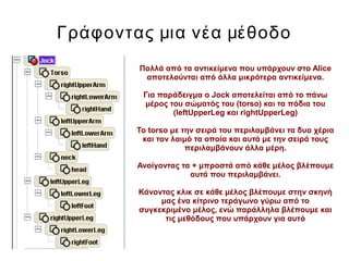 Γράφοντας μια νέα μέθοδο
Πολλά από τα αντικείμενα που υπάρχουν στο Alice
αποτελούνται από άλλα μικρότερα αντικείμενα.
Για παράδειγμα ο Jock αποτελείται από το πάνω
μέρος του σώματός του (torso) και τα πόδια του
(leftUpperLeg και rightUpperLeg)
Το torso με την σειρά του περιλαμβάνει τα δυο χέρια
και τον λαιμό τα οποία και αυτά με την σειρά τους
περιλαμβάνουν άλλα μέρη.
Ανοίγοντας τα + μπροστά από κάθε μέλος βλέπουμε
αυτά που περιλαμβάνει.
Κάνοντας κλικ σε κάθε μέλος βλέπουμε στην σκηνή
μας ένα κίτρινο τεράγωνο γύρω από το
συγκεκριμένο μέλος, ενώ παράλληλα βλέπουμε και
τις μεθόδους που υπάρχουν για αυτό
 