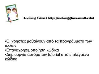 Looking Glass (http://lookingglass.wustl.edu)
●Οι χρήστες μαθαίνουν από τα προγράμματα των
άλλων
●Επαναχρησιμοποίηση κώδικα
●Δημιουργία αυτόματων tutorial από επιλεγμένο
κώδικα
 