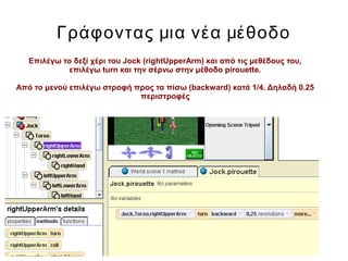 Γράφοντας μια νέα μέθοδο
Επιλέγω το δεξί χέρι του Jock (rightUpperArm) και από τις μεθέδους του,
επιλέγω turn και την σέρνω στην μέθοδο pirouette.
Από το μενού επιλέγω στροφή προς τα πίσω (backward) κατά 1/4. Δηλαδή 0.25
περιστροφές
 