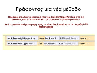 Γράφοντας μια νέα μέθοδο
Παρόμοια επιλέγω το αριστερό χέρι του Jock (leftUpperArm) και από τις
μεθέδους του, επιλέγω turn και την σέρνω στην μέθοδο pirouette.
Από το μενού επιλέγω στροφή προς τα πίσω (backward) κατά 1/4. Δηλαδή 0.25
περιστροφές
 