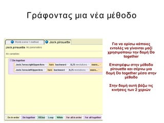 Γράφοντας μια νέα μέθοδο
Για να ορίσω κάποιες
εντολές να γίνονται μαζί
χρησιμοποιώ την δομή Do
together
Επιστρέφω στην μέθοδο
pirouette και σέρνω μια
δομή Do together μέσα στην
μέθοδο
Στην δομή αυτή βάζω τις
κινήσεις των 2 χεριών
 