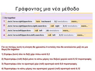 Γράφοντας μια νέα μέθοδο
Για να πετύχω αυτή τη κίνηση θα χρειαστώ 4 εντολές που θα εκτελούνται μαζί σε μια
δομή Do together
1) Στρέφω (turn) όλο το δεξί χέρι πίσω κατά 0,2
2) Περιστρέφω (roll) δεξιά μόνο το κάτω μέρος του δεξιού χεριού κατά 0,12 περιστροφές
3) Περιστρέφω όλο το αριστερό χέρι (roll) αριστερά κατά 0,6 περιστροφές
4) Περιστρέφω το κάτω μέρος του αριστερού χεριού (roll) αριστερά κατά 0,12
1
2
3
4
 