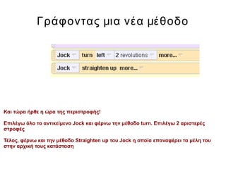 Γράφοντας μια νέα μέθοδο
Και τώρα ήρθε η ώρα της περιστροφής!
Επιλέγω όλο το αντικείμενο Jock και φέρνω την μέθοδο turn. Επιλέγω 2 αριστερές
στροφές
Τέλος, φέρνω και την μέθοδο Straighten up του Jock η οποία επαναφέρει τα μέλη του
στην αρχική τους κατάσταση
 