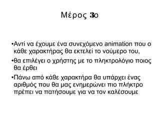 3Μέρος ο
●Αντί να έχουμε ένα συνεχόμενο animation που ο
κάθε χαρακτήρας θα εκτελεί το νούμερο του,
●θα επιλέγει ο χρήστης με το πληκτρολόγιο ποιος
θα έρθει
●Πάνω από κάθε χαρακτήρα θα υπάρχει ένας
αριθμός που θα μας ενημερώνει πιο πλήκτρο
πρέπει να πατήσουμε για να τον καλέσουμε
 
