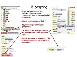 Ιδιότητες
Θέλω ο κάθε αριθμός που
υπάρχει πάνω από τους
χαρακτήρες μου να τον ακολουθεί
στη σκηνή.
Αρχικά επιλέγω τον αριθμό 1
Πηγαίνω στις ιδιότητες του
(properties)
Και βρίσκω την ιδιότητα Vehicle
την οποία αλλάζω από world σε
Joey
Με τον τρόπο αυτό ο αριθμός 1 θα
ακολουθεί μονίμως τον Joey στην
σκηνή μου
 