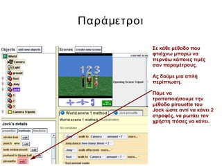 Παράμετροι
Σε κάθε μέθοδο που
φτιάχνω μπορώ να
περνάω κάποιες τιμές
σαν παραμέτρους.
Ας δούμε μια απλή
περίπτωση.
Πάμε να
τροποποιήσουμε την
μέθοδο pirouette του
Jock ώστε αντί να κάνει 2
στροφές, να ρωτάει τον
χρήστη πόσες να κάνει.
 