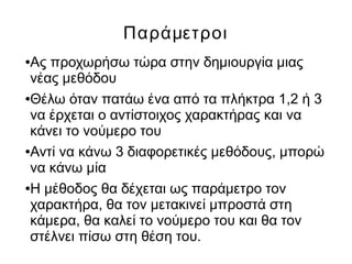Παράμετροι
●Ας προχωρήσω τώρα στην δημιουργία μιας
νέας μεθόδου
●Θέλω όταν πατάω ένα από τα πλήκτρα 1,2 ή 3
να έρχεται ο αντίστοιχος χαρακτήρας και να
κάνει το νούμερο του
●Αντί να κάνω 3 διαφορετικές μεθόδους, μπορώ
να κάνω μία
●Η μέθοδος θα δέχεται ως παράμετρο τον
χαρακτήρα, θα τον μετακινεί μπροστά στη
κάμερα, θα καλεί το νούμερο του και θα τον
στέλνει πίσω στη θέση του.
 
