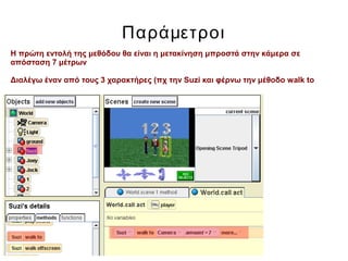 Παράμετροι
Η πρώτη εντολή της μεθόδου θα είναι η μετακίνηση μπροστά στην κάμερα σε
απόσταση 7 μέτρων
Διαλέγω έναν από τους 3 χαρακτήρες (πχ την Suzi και φέρνω την μέθοδο walk to
 