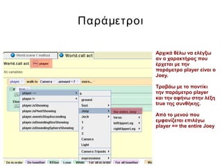 Παράμετροι
Αρχικά θέλω να ελέγξω
αν ο χαρακτήρας που
έρχεται με την
παράμετρο player είναι ο
Joey.
Τραβάω με το ποντίκι
την παράμετρο player
και την αφήνω στην λέξη
true της συνθήκης.
Από το μενού που
εμφανίζεται επιλέγω
player == the entire Joey
 