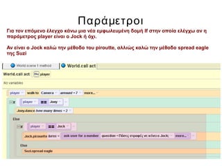 Παράμετροι
Για τον επόμενο έλεγχο κάνω μια νέα εμφωλευμένη δομή If στην οποία ελέγχω αν η
παράμετρος player είναι ο Jock ή όχι.
Αν είναι ο Jock καλώ την μέθοδο του piroutte, αλλιώς καλώ την μέθοδο spread eagle
της Suzi
 