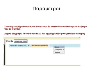 Παράμετροι
Στο επόμενο βήμα θα ορίσω τα events που θα εκτελούνται ανάλογα με το πλήκτρο
που θα πατηθεί.
Αρχικά διαγράφω το event που καλεί την αρχική μέθοδο μόλις ξεκινάει ο κόσμος
 