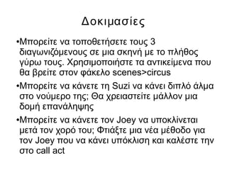 Δοκιμασίες
●Μπορείτε να τοποθετήσετε τους 3
διαγωνιζόμενους σε μια σκηνή με το πλήθος
γύρω τους. Χρησιμοποιήστε τα αντικείμενα που
θα βρείτε στον φάκελο scenes>circus
●Μπορείτε να κάνετε τη Suzi να κάνει διπλό άλμα
στο νούμερο της; Θα χρειαστείτε μάλλον μια
δομή επανάληψης
●Μπορείτε να κάνετε τον Joey να υποκλίνεται
μετά τον χορό του; Φτιάξτε μια νέα μέθοδο για
τον Joey που να κάνει υπόκλιση και καλέστε την
στο call act
 