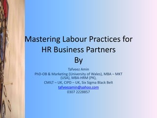 Mastering Labour Practices for
HR Business Partners
By
Tafveez Amin
PhD-OB & Marketing (University of Wales), MBA – MKT
(USA), MBA-HRM (PK),
CMILT – UK, CIPD – UK, Six Sigma Black Belt
tafveezamin@yahoo.com
0307 2228857
 