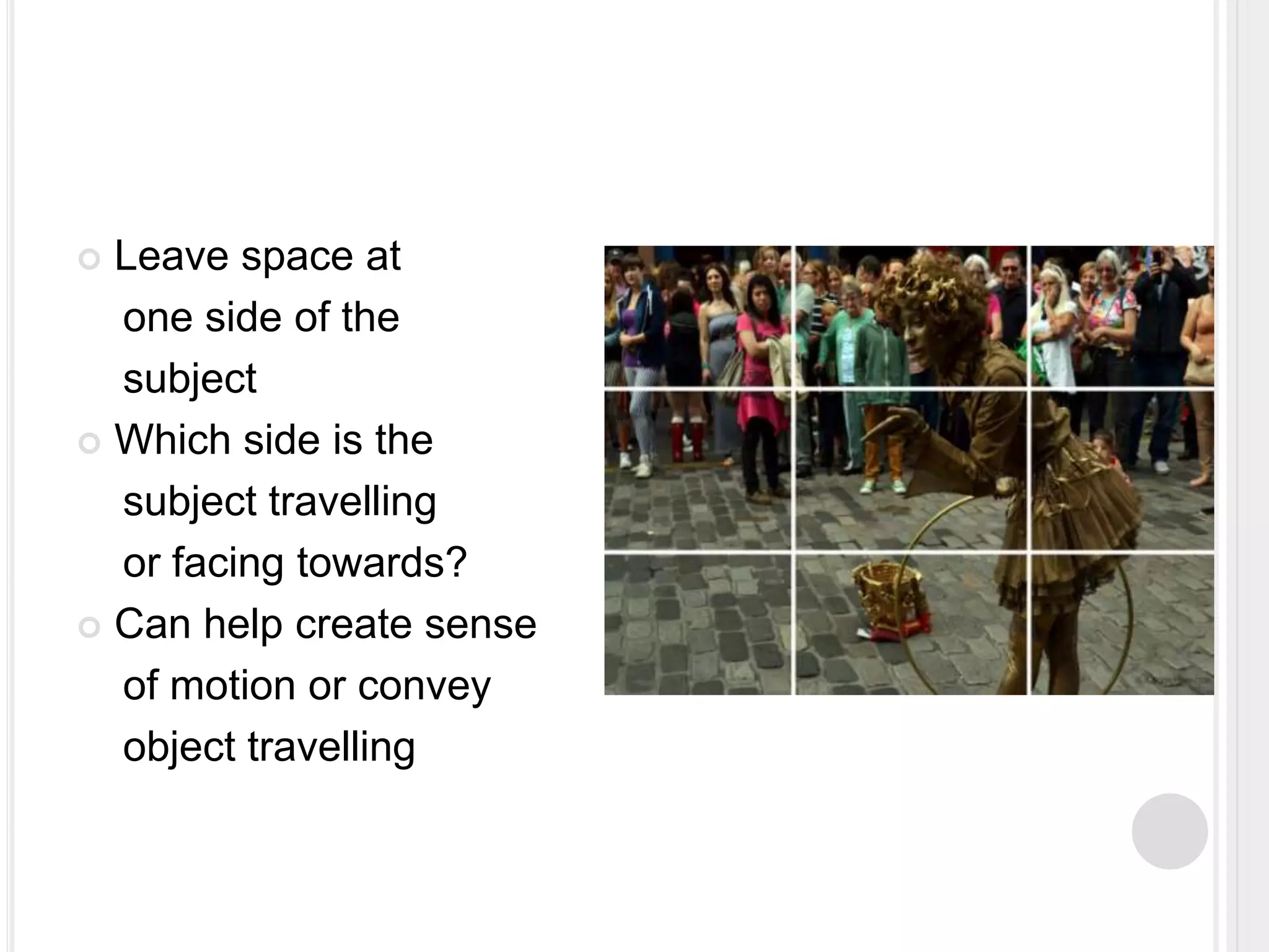  Leave space at
one side of the
subject
 Which side is the
subject travelling
or facing towards?
 Can help create sense
of motion or convey
object travelling
 
