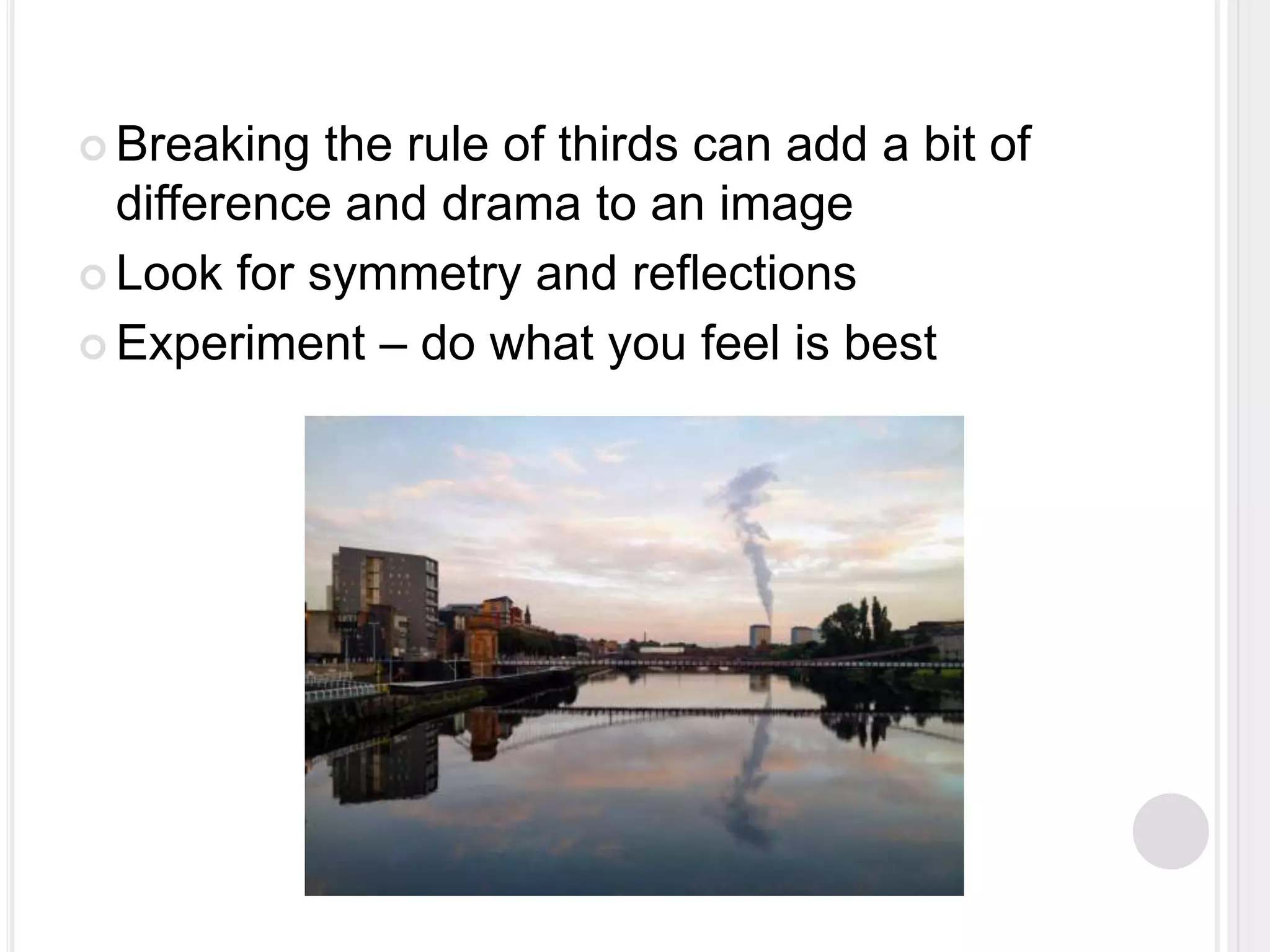  Breaking the rule of thirds can add a bit of
difference and drama to an image
 Look for symmetry and reflections
 Experiment – do what you feel is best
 