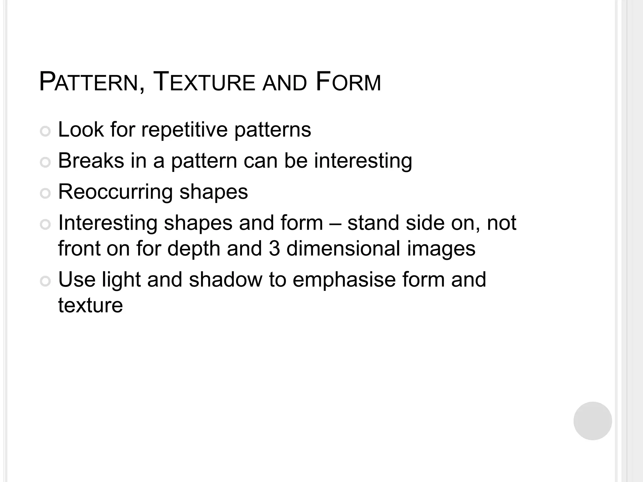 PATTERN, TEXTURE AND FORM
 Look for repetitive patterns
 Breaks in a pattern can be interesting
 Reoccurring shapes
 Interesting shapes and form – stand side on, not
front on for depth and 3 dimensional images
 Use light and shadow to emphasise form and
texture
 