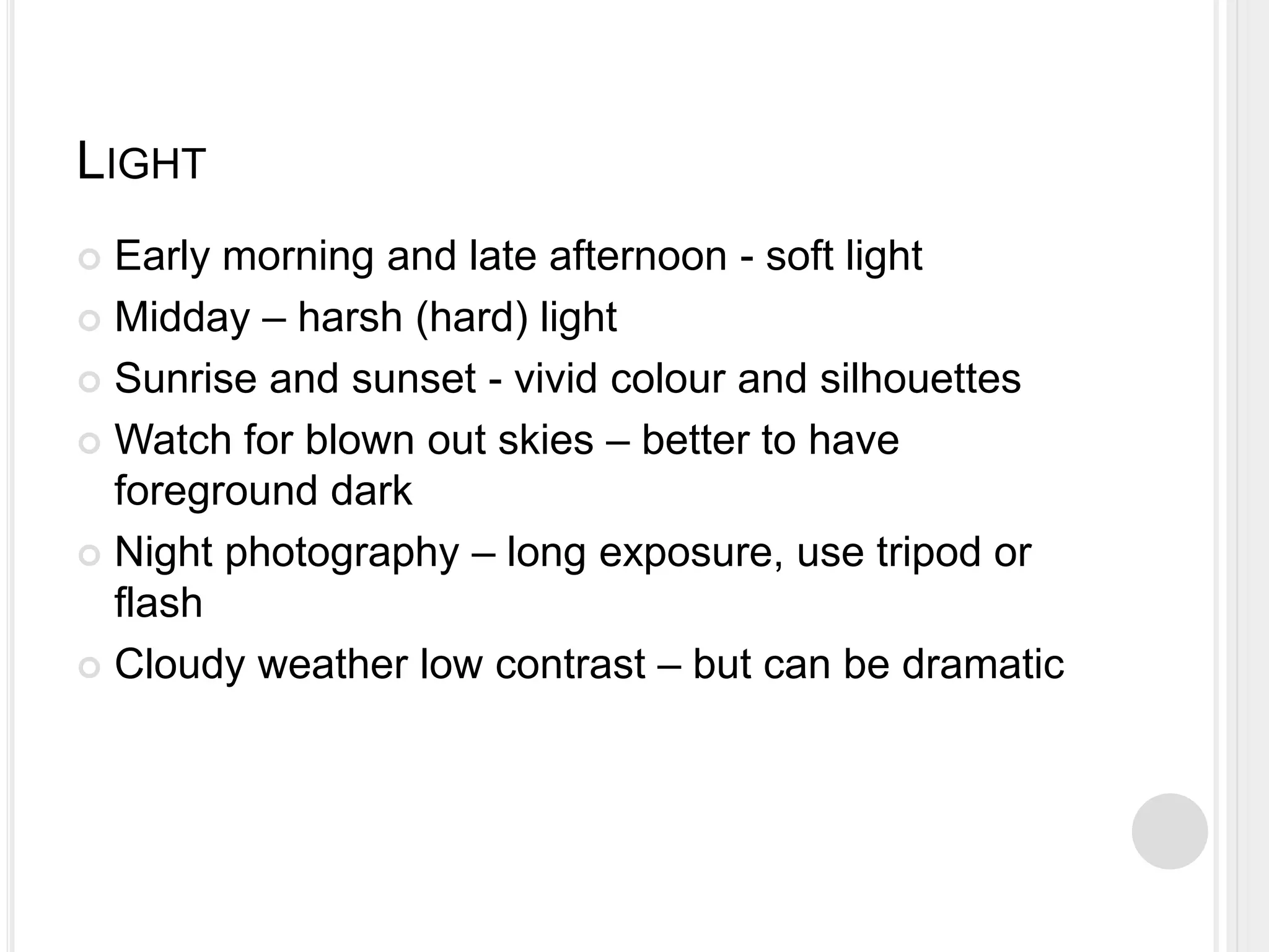 LIGHT
 Early morning and late afternoon - soft light
 Midday – harsh (hard) light
 Sunrise and sunset - vivid colour and silhouettes
 Watch for blown out skies – better to have
foreground dark
 Night photography – long exposure, use tripod or
flash
 Cloudy weather low contrast – but can be dramatic
 