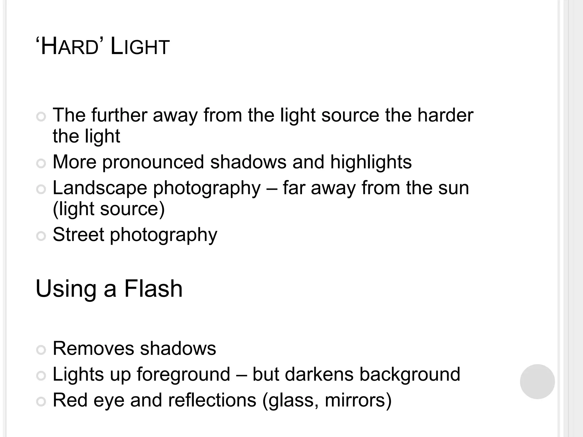 ‘HARD’ LIGHT
 The further away from the light source the harder
the light
 More pronounced shadows and highlights
 Landscape photography – far away from the sun
(light source)
 Street photography
Using a Flash
 Removes shadows
 Lights up foreground – but darkens background
 Red eye and reflections (glass, mirrors)
 