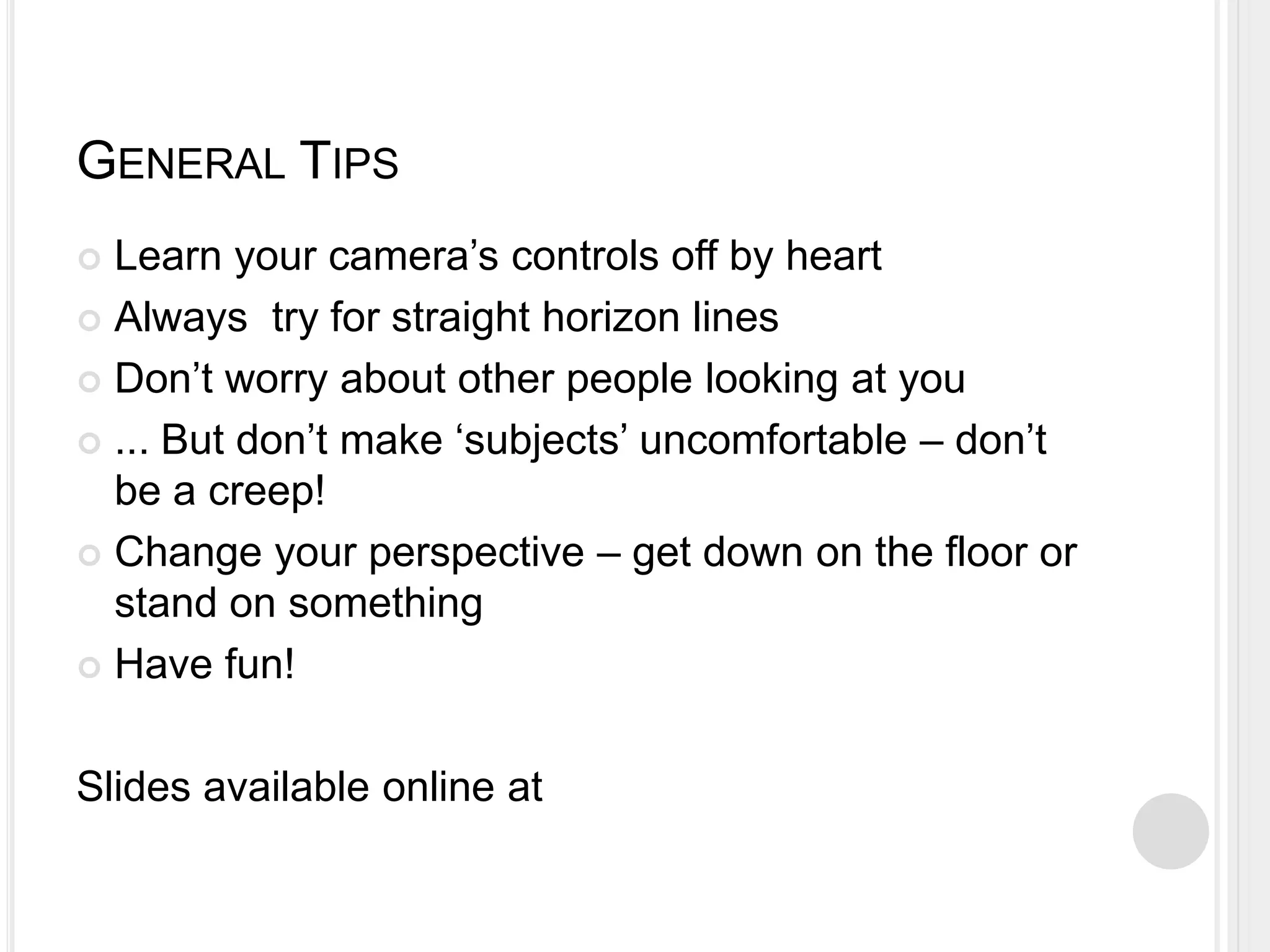 GENERAL TIPS
 Learn your camera’s controls off by heart
 Always try for straight horizon lines
 Don’t worry about other people looking at you
 ... But don’t make ‘subjects’ uncomfortable – don’t
be a creep!
 Change your perspective – get down on the floor or
stand on something
 Have fun!
Slides available online at
 
