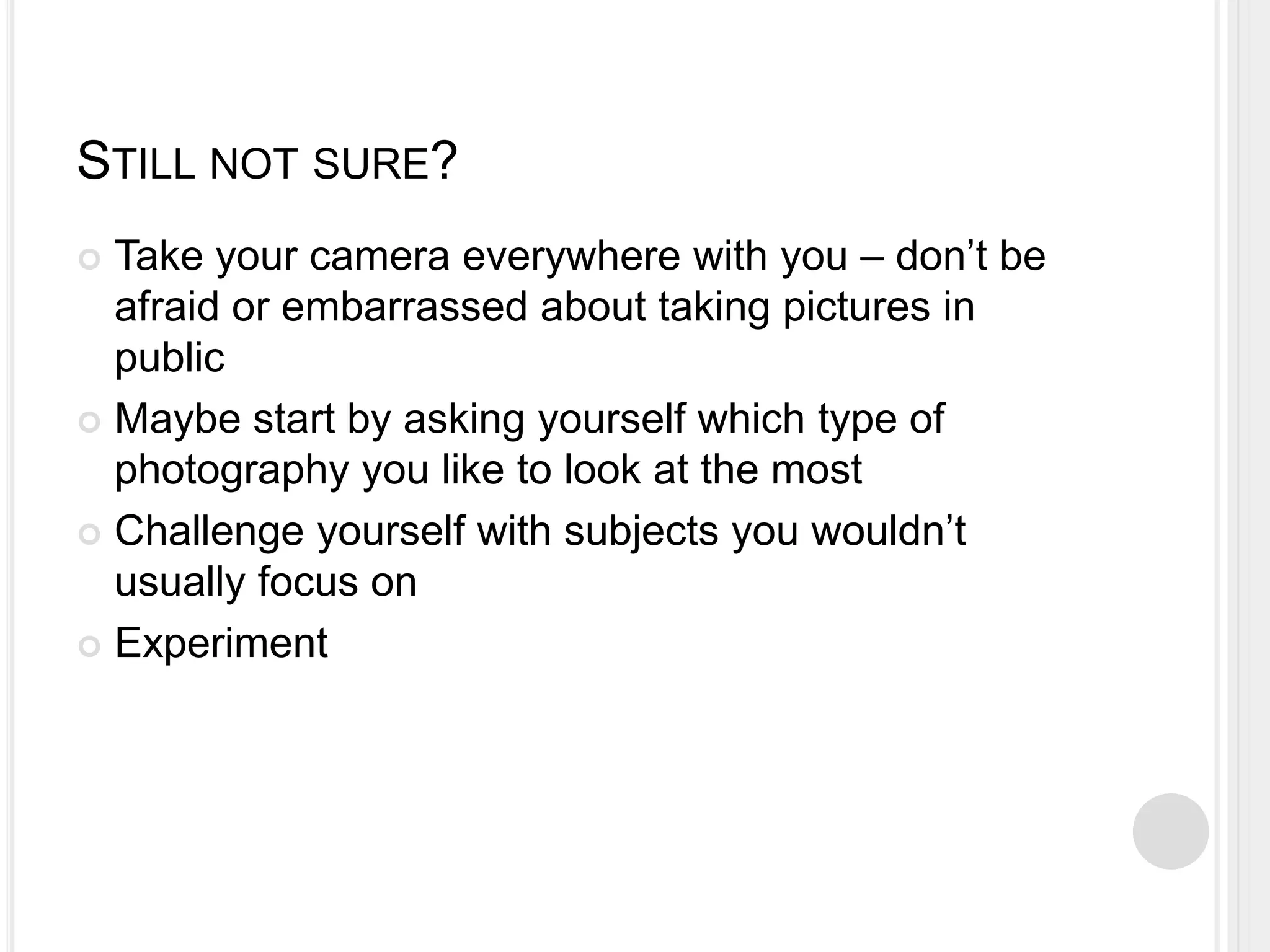 STILL NOT SURE?
 Take your camera everywhere with you – don’t be
afraid or embarrassed about taking pictures in
public
 Maybe start by asking yourself which type of
photography you like to look at the most
 Challenge yourself with subjects you wouldn’t
usually focus on
 Experiment
 