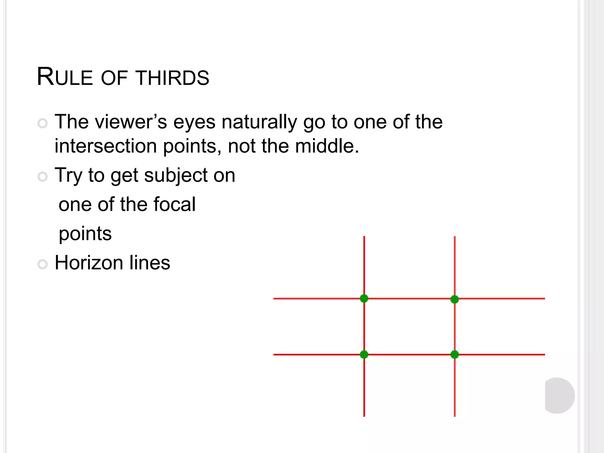 RULE OF THIRDS
 The viewer’s eyes naturally go to one of the
intersection points, not the middle.
 Try to get subject on
one of the focal
points
 Horizon lines
 