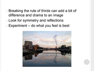  Breaking the rule of thirds can add a bit of
difference and drama to an image
 Look for symmetry and reflections
 Experiment – do what you feel is best
 