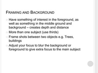 FRAMING AND BACKGROUND
 Have something of interest in the foreground, as
well as something in the middle ground and
background – creates depth and distance
 More than one subject (use thirds)
 Frame shots between two objects e.g. Trees,
buildings
 Adjust your focus to blur the background or
foreground to give extra focus to the main subject
 