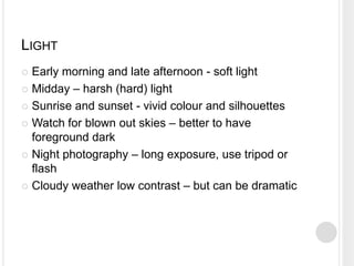 LIGHT
 Early morning and late afternoon - soft light
 Midday – harsh (hard) light
 Sunrise and sunset - vivid colour and silhouettes
 Watch for blown out skies – better to have
foreground dark
 Night photography – long exposure, use tripod or
flash
 Cloudy weather low contrast – but can be dramatic
 