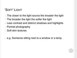 ‘SOFT’ LIGHT
 The closer to the light source the broader the light
 The broader the light the softer the light
 Less contrast and distinct shadows and highlights
 Portrait photography
 Soft skin textures
 e.g. Someone sitting next to a window or a lamp.
 