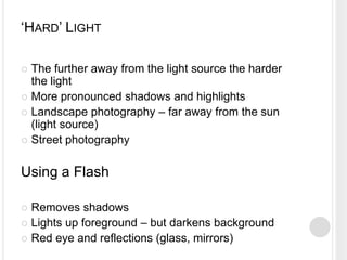 ‘HARD’ LIGHT
 The further away from the light source the harder
the light
 More pronounced shadows and highlights
 Landscape photography – far away from the sun
(light source)
 Street photography
Using a Flash
 Removes shadows
 Lights up foreground – but darkens background
 Red eye and reflections (glass, mirrors)
 
