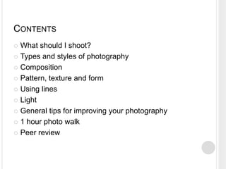 CONTENTS
 What should I shoot?
 Types and styles of photography
 Composition
 Pattern, texture and form
 Using lines
 Light
 General tips for improving your photography
 1 hour photo walk
 Peer review
 