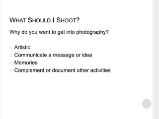 WHAT SHOULD I SHOOT?
Why do you want to get into photography?
 Artistic
 Communicate a message or idea
 Memories
 Complement or document other activities
 