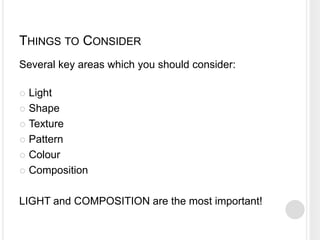 THINGS TO CONSIDER
Several key areas which you should consider:
 Light
 Shape
 Texture
 Pattern
 Colour
 Composition
LIGHT and COMPOSITION are the most important!
 