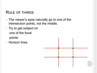 RULE OF THIRDS
 The viewer’s eyes naturally go to one of the
intersection points, not the middle.
 Try to get subject on
one of the focal
points
 Horizon lines
 