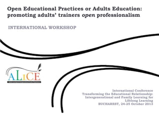 Open Educational Practices or Adults Education:
promoting adults’ trainers open professionalism
INTERNATIONAL WORKSHOP

International Conference
Transforming the Educational Relationship:
Intergenerational and Family Learning for
Lifelong Learning
BUCHAREST, 24-25 October 2013

 