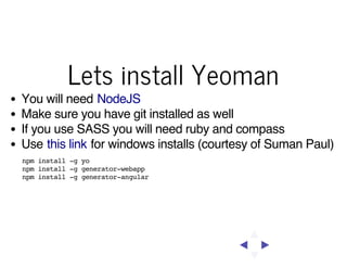 Lets install Yeoman
You will need NodeJS
Make sure you have git installed as well
If you use SASS you will need ruby and compass
Use this link for windows installs (courtesy of Suman Paul)
npm install -g yo
npm install -g generator-webapp
npm install -g generator-angular

 