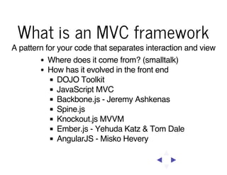 What is an MVC framework
A pattern for your code that separates interaction and view
Where does it come from? (smalltalk)
How has it evolved in the front end
DOJO Toolkit
JavaScript MVC
Backbone.js - Jeremy Ashkenas
Spine.js
Knockout.js MVVM
Ember.js - Yehuda Katz & Tom Dale
AngularJS - Misko Hevery

 