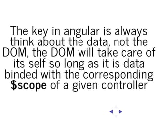 The key in angular is always
think about the data, not the
DOM, the DOM will take care of
its self so long as it is data
binded with the corresponding
$scope of a given controller

 