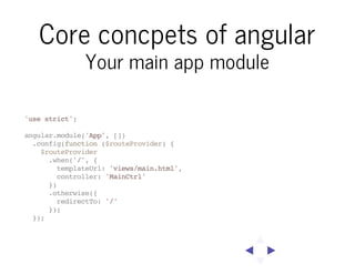 Core concpets of angular
Your main app module

'use strict';
angular.module('App', [])
.config(function ($routeProvider) {
$routeProvider
.when('/', {
templateUrl: 'views/main.html',
controller: 'MainCtrl'
})
.otherwise({
redirectTo: '/'
});
});

 
