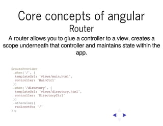 Core concepts of angular
Router

A router allows you to glue a controller to a view, creates a
scope underneath that controller and maintains state within the
app.
$routeProvider
.when('/', {
templateUrl: 'views/main.html',
controller: 'MainCtrl'
})
.when('/directory', {
templateUrl: 'views/directory.html',
controller: 'DirectoryCtrl'
})
.otherwise({
redirectTo: '/'
});

 
